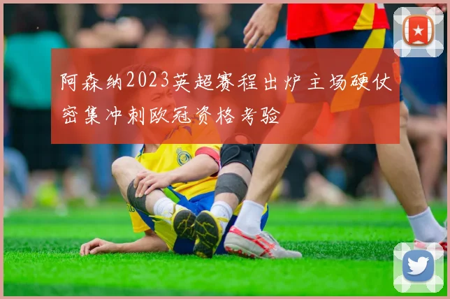 阿森纳2023英超赛程出炉主场硬仗密集冲刺欧冠资格考验