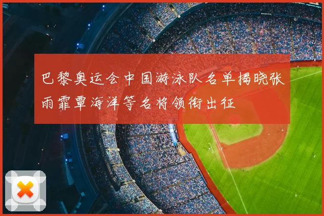 巴黎奥运会中国游泳队名单揭晓张雨霏覃海洋等名将领衔出征
