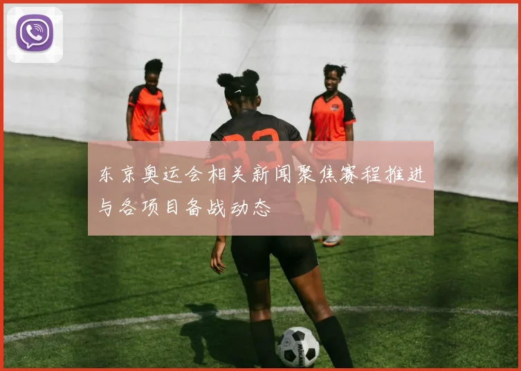 东京奥运会相关新闻聚焦赛程推进与各项目备战动态