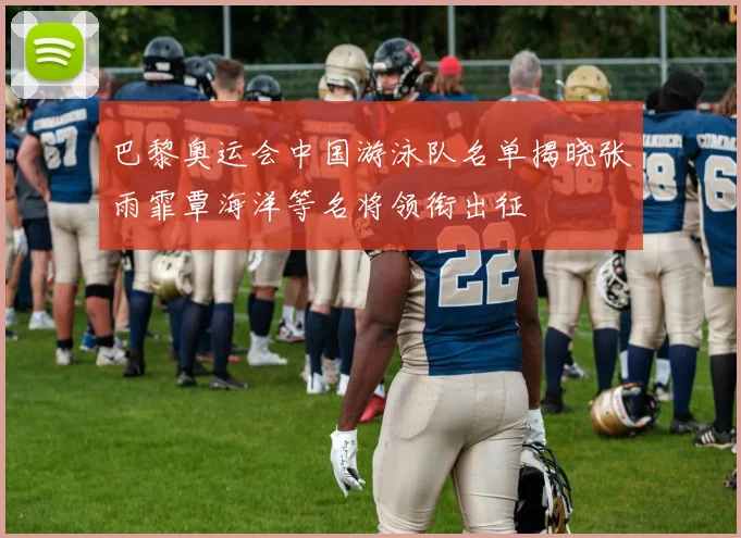 巴黎奥运会中国游泳队名单揭晓张雨霏覃海洋等名将领衔出征