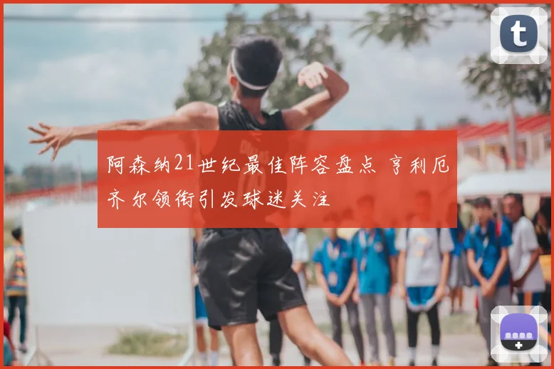 阿森纳21世纪最佳阵容盘点 亨利厄齐尔领衔引发球迷关注