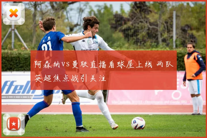 阿森纳vs曼联直播看球屋上线 两队英超焦点战引关注
