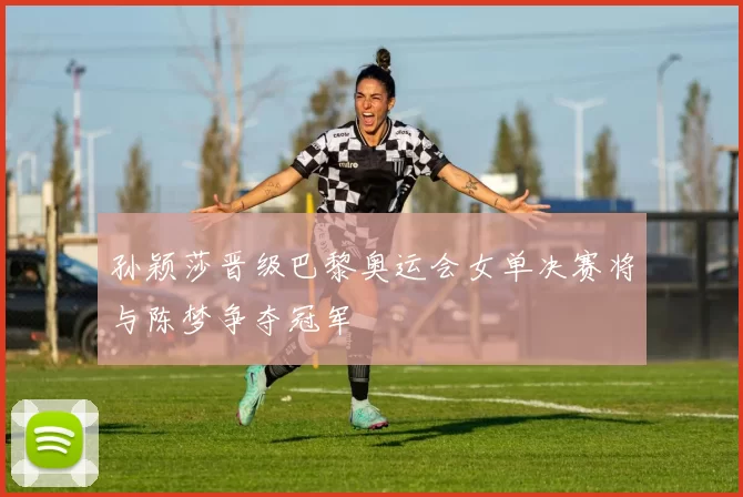 孙颖莎晋级巴黎奥运会女单决赛将与陈梦争夺冠军