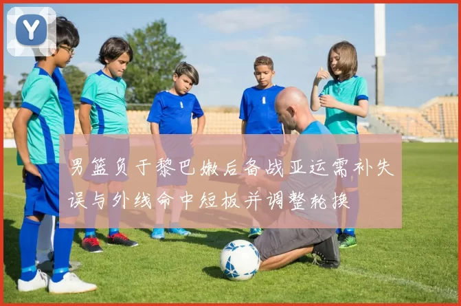男篮负于黎巴嫩后备战亚运需补失误与外线命中短板并调整轮换