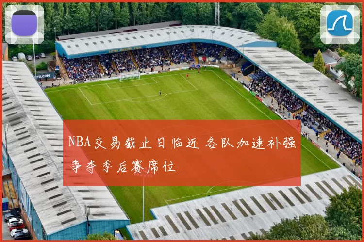 NBA交易截止日临近 各队加速补强争夺季后赛席位