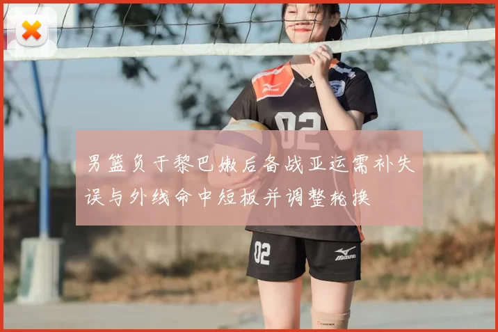 男篮负于黎巴嫩后备战亚运需补失误与外线命中短板并调整轮换