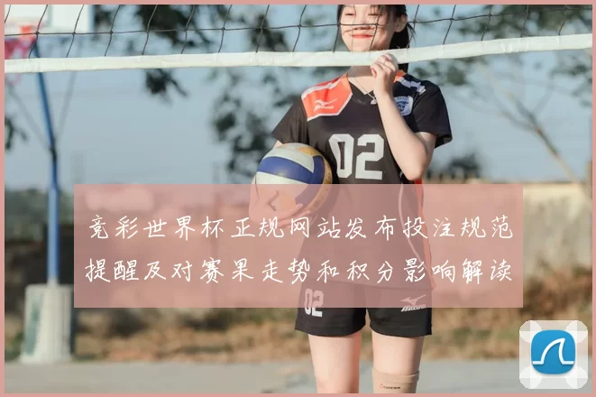 竞彩世界杯正规网站发布投注规范提醒及对赛果走势和积分影响解读