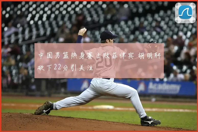中国男篮热身赛击败菲律宾 胡明轩砍下22分引关注