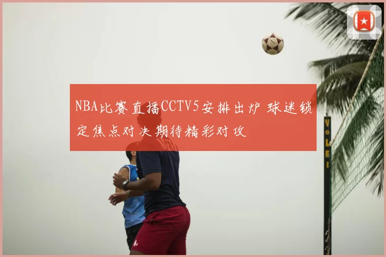 NBA比赛直播CCTV5安排出炉 球迷锁定焦点对决期待精彩对攻