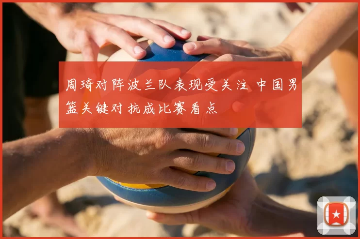 周琦对阵波兰队表现受关注 中国男篮关键对抗成比赛看点
