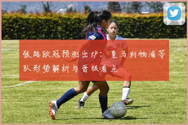 张路欧冠预测出炉：皇马利物浦等队形势解析与晋级看点