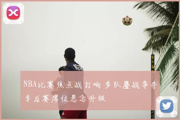 NBA比赛焦点战打响 多队鏖战争夺季后赛席位悬念升级