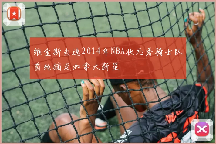 维金斯当选2014年NBA状元秀骑士队首轮摘走加拿大新星