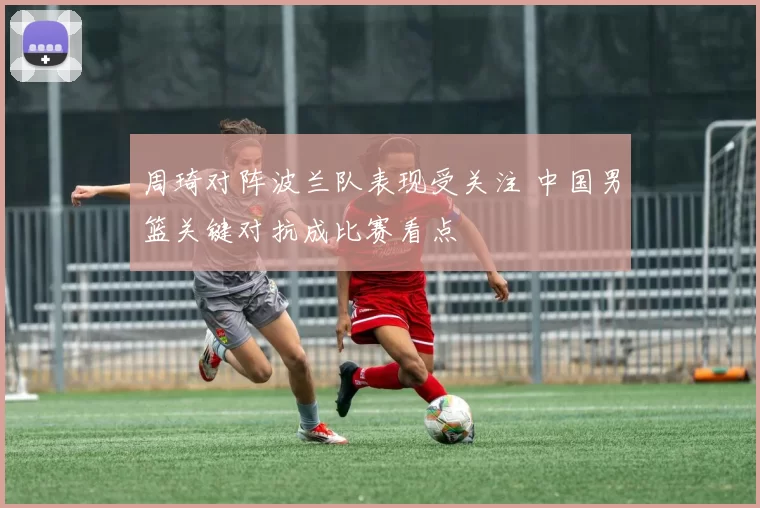周琦对阵波兰队表现受关注 中国男篮关键对抗成比赛看点