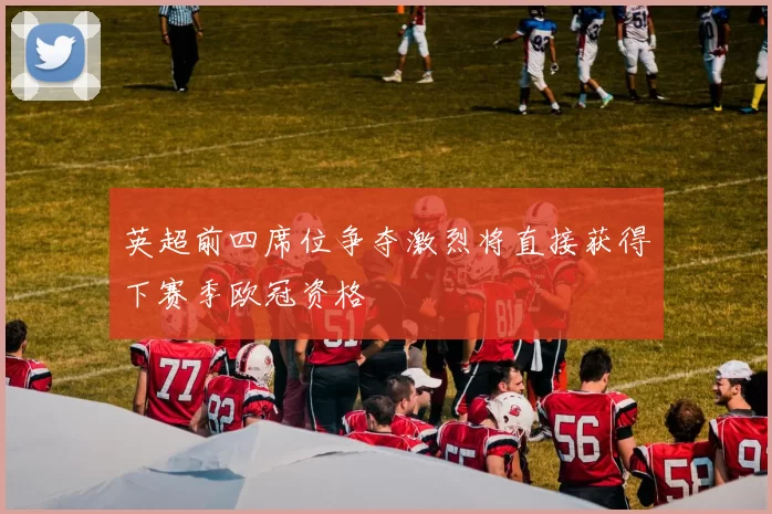 英超前四席位争夺激烈将直接获得下赛季欧冠资格