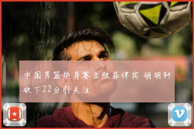 中国男篮热身赛击败菲律宾 胡明轩砍下22分引关注