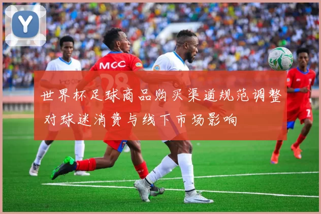 世界杯足球商品购买渠道规范调整 对球迷消费与线下市场影响