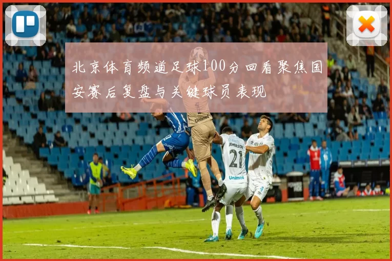 北京体育频道足球100分回看聚焦国安赛后复盘与关键球员表现