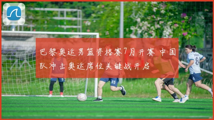 巴黎奥运男篮资格赛7月开赛 中国队冲击奥运席位关键战开启