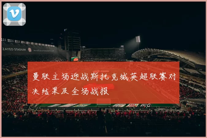 曼联主场迎战斯托克城英超联赛对决结果及全场战报