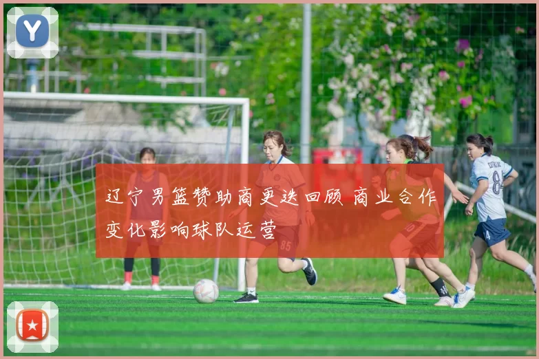 辽宁男篮赞助商更迭回顾 商业合作变化影响球队运营