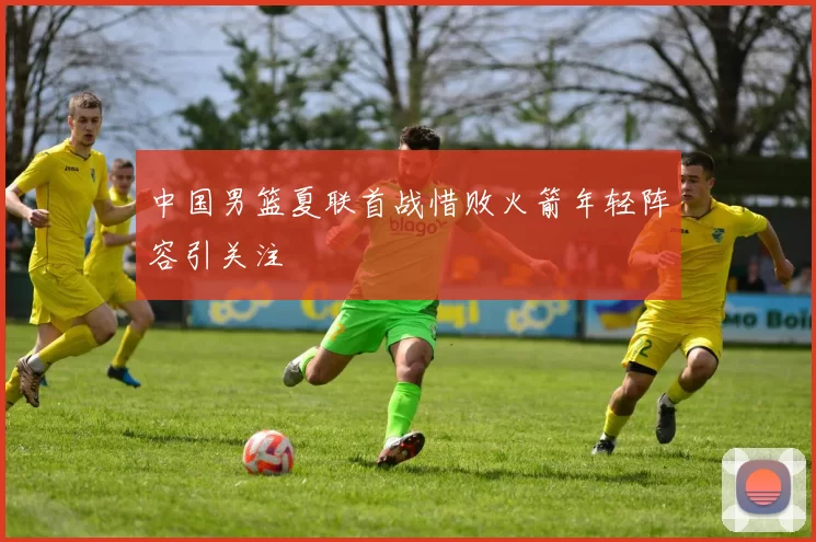 中国男篮夏联首战惜败火箭年轻阵容引关注