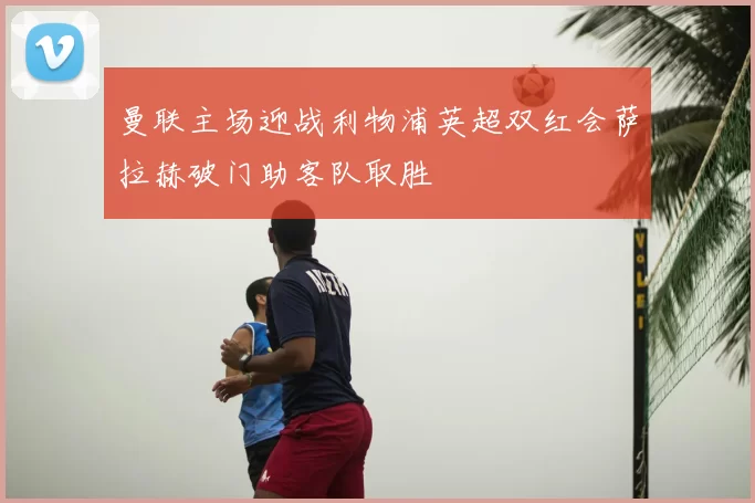 曼联主场迎战利物浦英超双红会萨拉赫破门助客队取胜