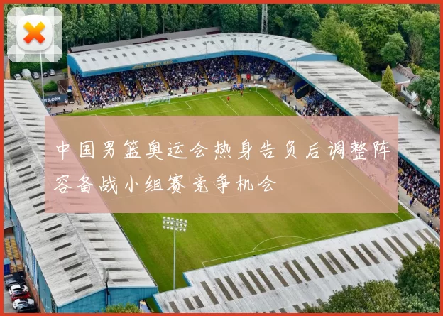 中国男篮奥运会热身告负后调整阵容备战小组赛竞争机会