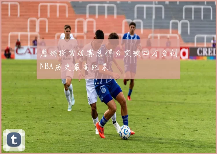 詹姆斯常规赛总得分突破四万分创NBA历史最高纪录