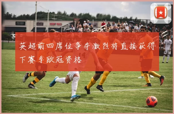 英超前四席位争夺激烈将直接获得下赛季欧冠资格