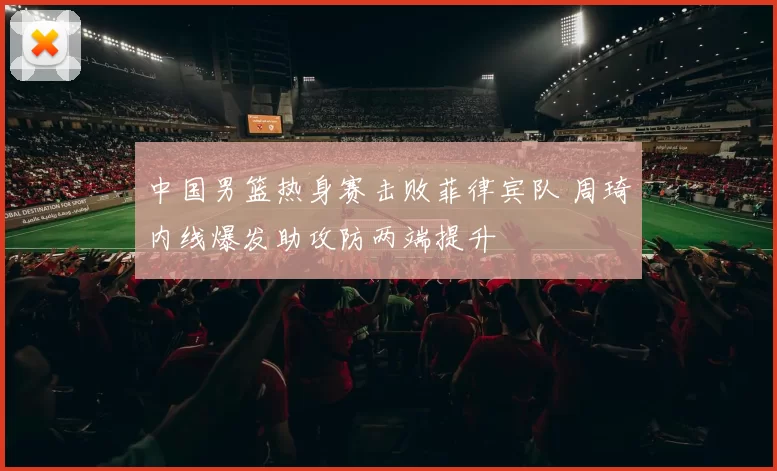 中国男篮热身赛击败菲律宾队 周琦内线爆发助攻防两端提升