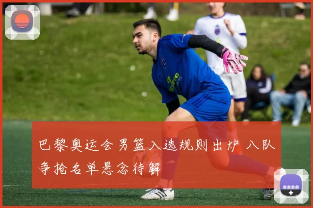 巴黎奥运会男篮入选规则出炉 八队争抢名单悬念待解