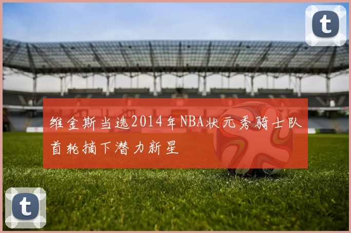 维金斯当选2014年NBA状元秀骑士队首轮摘下潜力新星