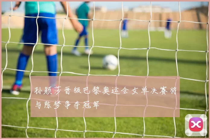 孙颖莎晋级巴黎奥运会女单决赛将与陈梦争夺冠军