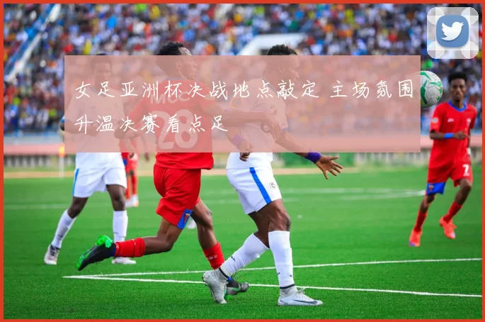 女足亚洲杯决战地点敲定 主场氛围升温决赛看点足