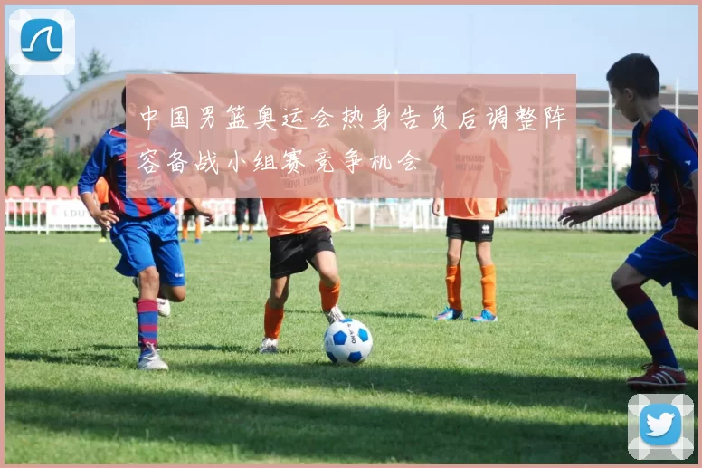中国男篮奥运会热身告负后调整阵容备战小组赛竞争机会