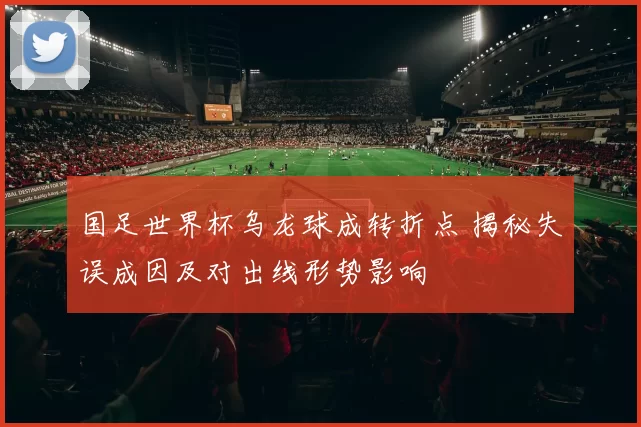 国足世界杯乌龙球成转折点 揭秘失误成因及对出线形势影响