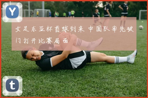 女足东亚杯首球到来 中国队率先破门打开比赛局面