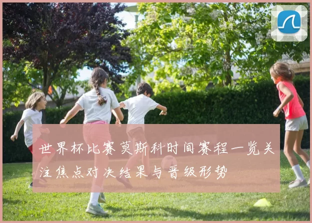 世界杯比赛莫斯科时间赛程一览关注焦点对决结果与晋级形势