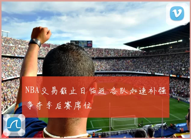 NBA交易截止日临近 各队加速补强争夺季后赛席位