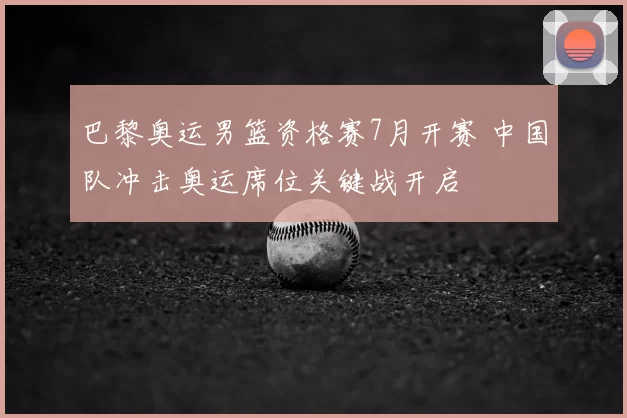 巴黎奥运男篮资格赛7月开赛 中国队冲击奥运席位关键战开启
