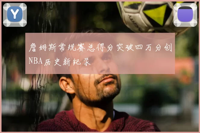 詹姆斯常规赛总得分突破四万分创NBA历史新纪录