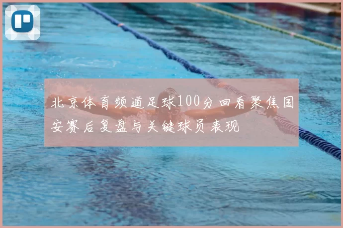 北京体育频道足球100分回看聚焦国安赛后复盘与关键球员表现