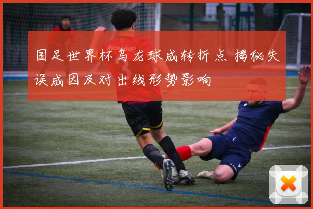国足世界杯乌龙球成转折点 揭秘失误成因及对出线形势影响