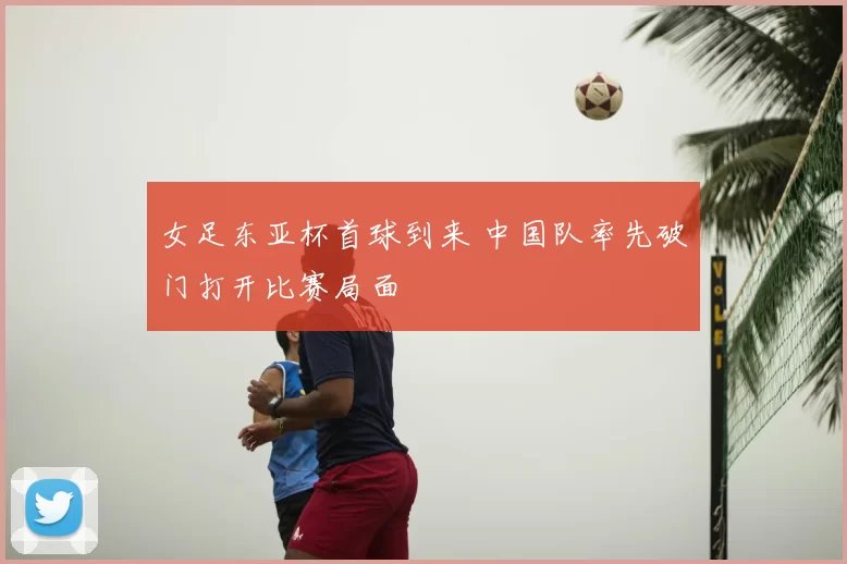 女足东亚杯首球到来 中国队率先破门打开比赛局面