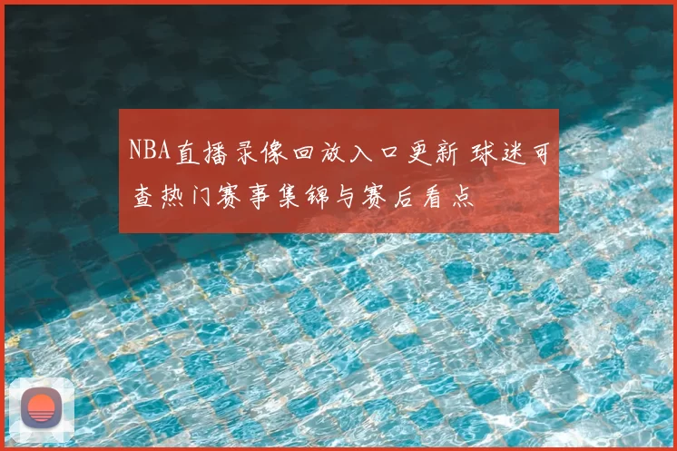 NBA直播录像回放入口更新 球迷可查热门赛事集锦与赛后看点
