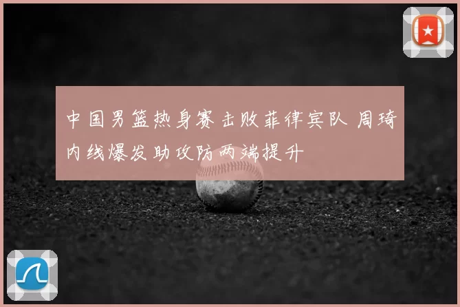 中国男篮热身赛击败菲律宾队 周琦内线爆发助攻防两端提升