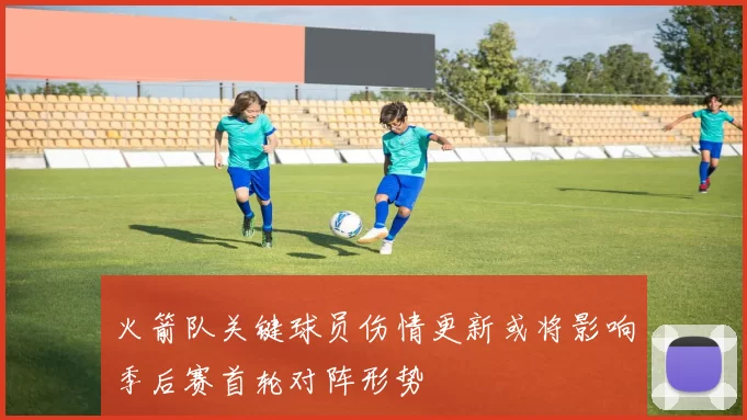 火箭队关键球员伤情更新或将影响季后赛首轮对阵形势