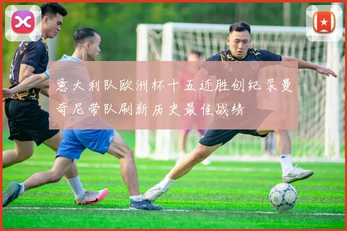 意大利队欧洲杯十五连胜创纪录曼奇尼带队刷新历史最佳战绩