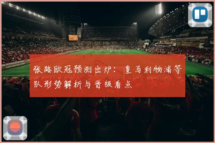 张路欧冠预测出炉：皇马利物浦等队形势解析与晋级看点